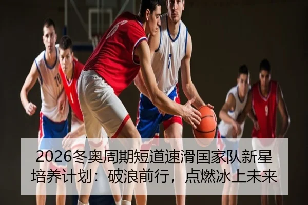 2026冬奥周期短道速滑国家队新星培养计划：破浪前行，点燃冰上未来